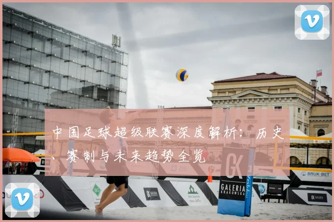 中国足球超级联赛深度解析:历史、赛制与未来趋势全览