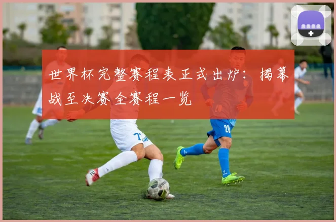 世界杯完整赛程表正式出炉:揭幕战至决赛全赛程一览