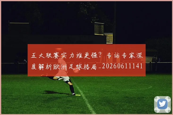 五大联赛实力谁更强?专访专家深度解析欧洲足球格局_20260611141149