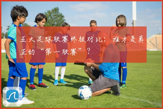 五大足球联赛终极对比:谁才是真正的“第一联赛”?