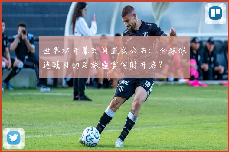 世界杯开幕时间正式公布:全球球迷瞩目的足球盛宴何时开启?