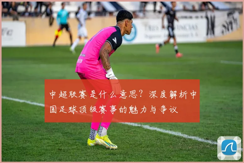 中超联赛是什么意思?深度解析中国足球顶级赛事的魅力与争议
